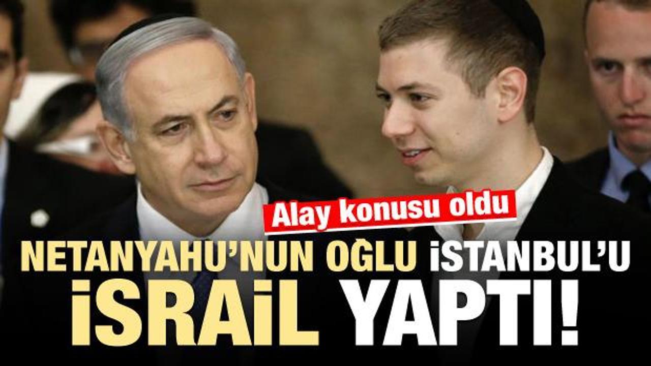 Netanyahu'nun oğlu İstanbul'u İsrail yaptı!
