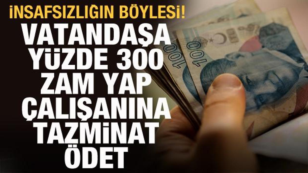 Vatandaşa y&uuml;zde 300 zam yap, &ccedil;alışanına tazminat &ouml;det! İnsafsızlığın b&ouml;ylesi