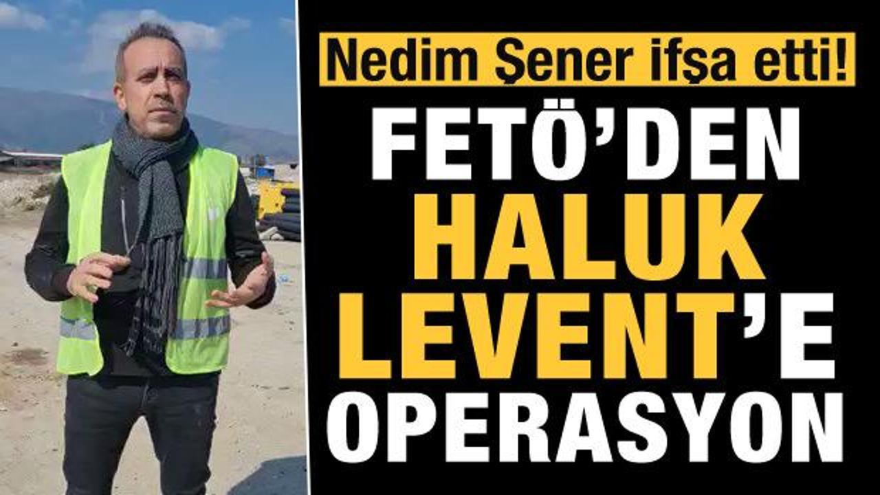 Nedim Şener İfşa etti! FETÖ'den Haluk Levent'e operasyon