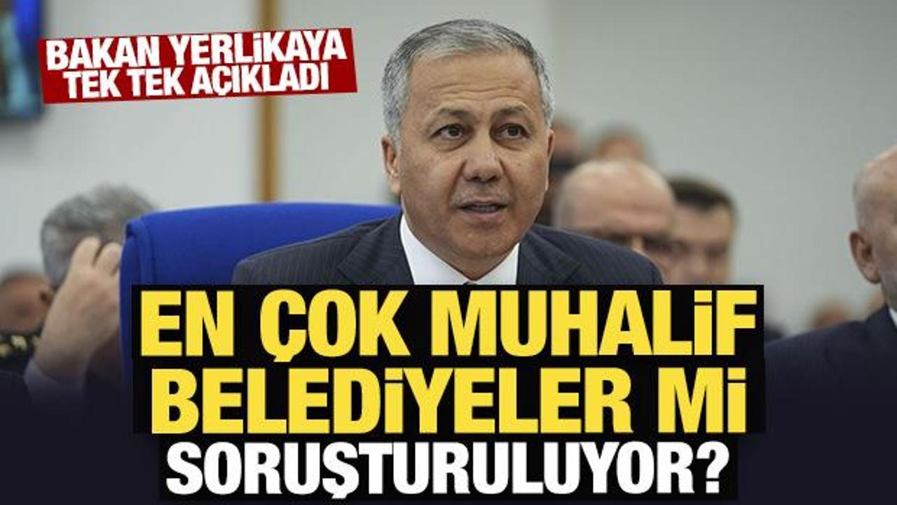 Bakan Yerlikaya tek tek açıkladı: En çok muhalif belediyeler mi soruşturuluyor? 